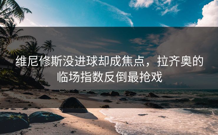 维尼修斯没进球却成焦点，拉齐奥的临场指数反倒最抢戏