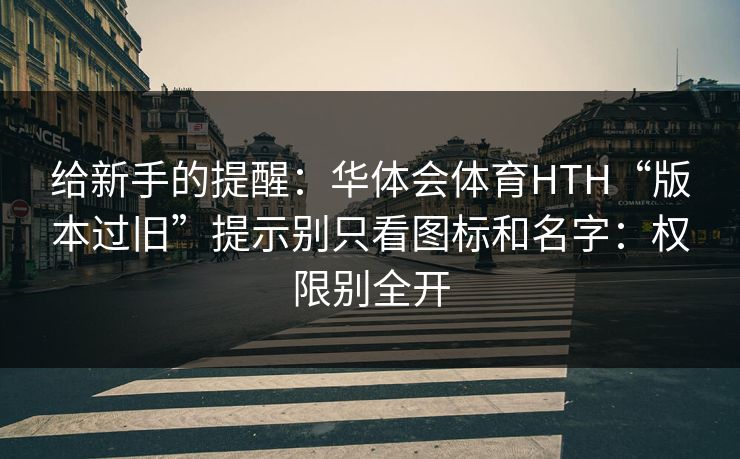 给新手的提醒：华体会体育HTH“版本过旧”提示别只看图标和名字：权限别全开