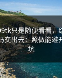 我以为99tk只是随便看看，结果差点把验证码交出去：照做能避开大多数坑