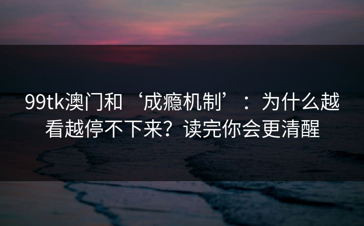 99tk澳门和‘成瘾机制’：为什么越看越停不下来？读完你会更清醒