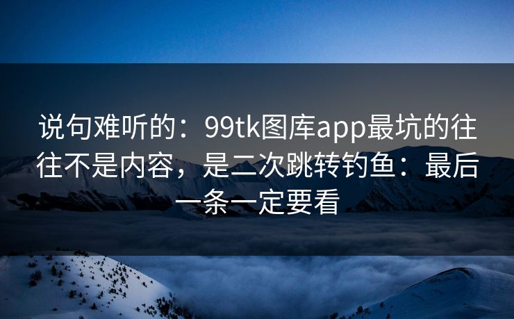 说句难听的：99tk图库app最坑的往往不是内容，是二次跳转钓鱼：最后一条一定要看