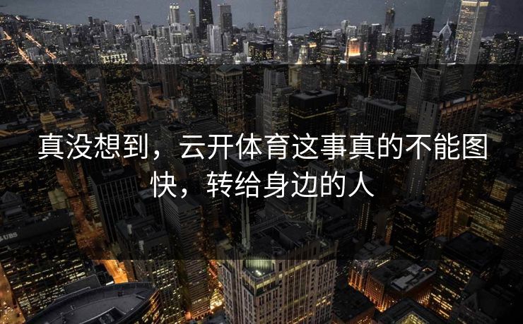 真没想到，云开体育这事真的不能图快，转给身边的人