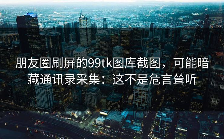 朋友圈刷屏的99tk图库截图，可能暗藏通讯录采集：这不是危言耸听