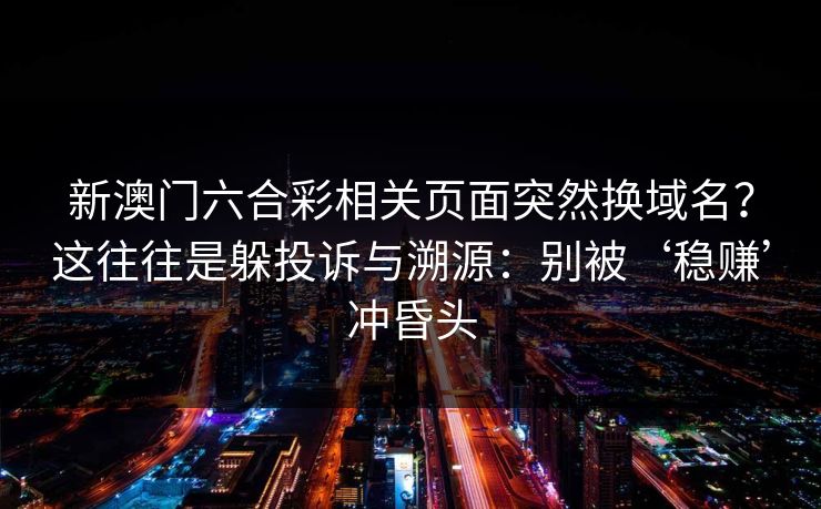 新澳门六合彩相关页面突然换域名？这往往是躲投诉与溯源：别被‘稳赚’冲昏头