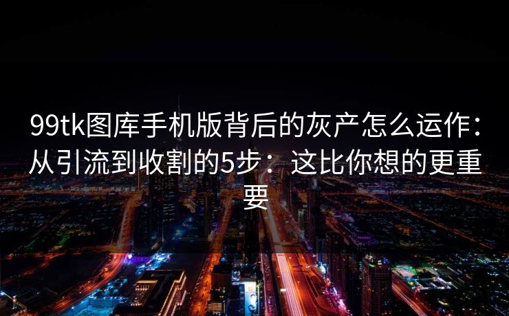 99tk图库手机版背后的灰产怎么运作：从引流到收割的5步：这比你想的更重要