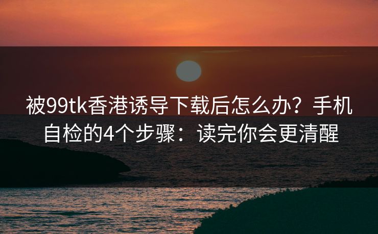 被99tk香港诱导下载后怎么办？手机自检的4个步骤：读完你会更清醒