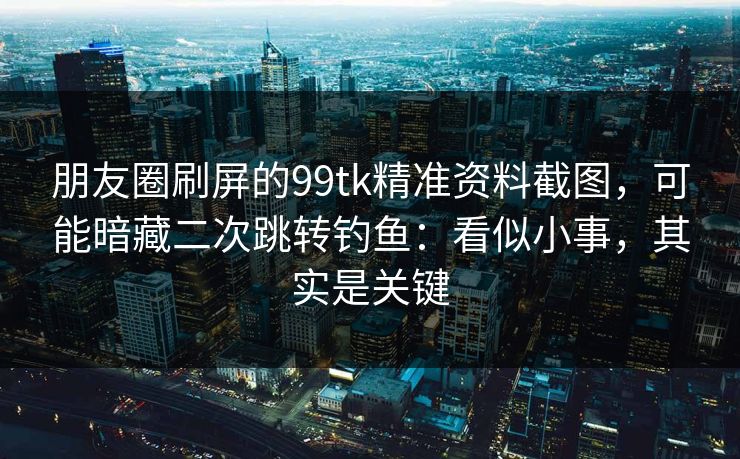 朋友圈刷屏的99tk精准资料截图，可能暗藏二次跳转钓鱼：看似小事，其实是关键