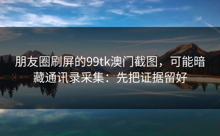 朋友圈刷屏的99tk澳门截图，可能暗藏通讯录采集：先把证据留好