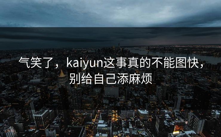 气笑了，kaiyun这事真的不能图快，别给自己添麻烦