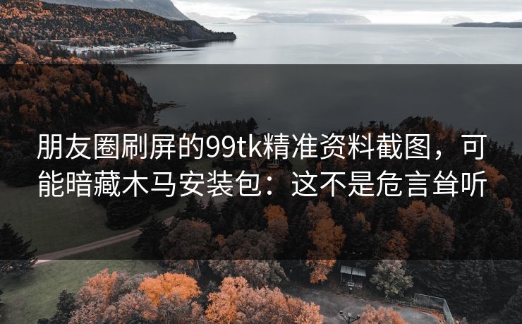 朋友圈刷屏的99tk精准资料截图，可能暗藏木马安装包：这不是危言耸听