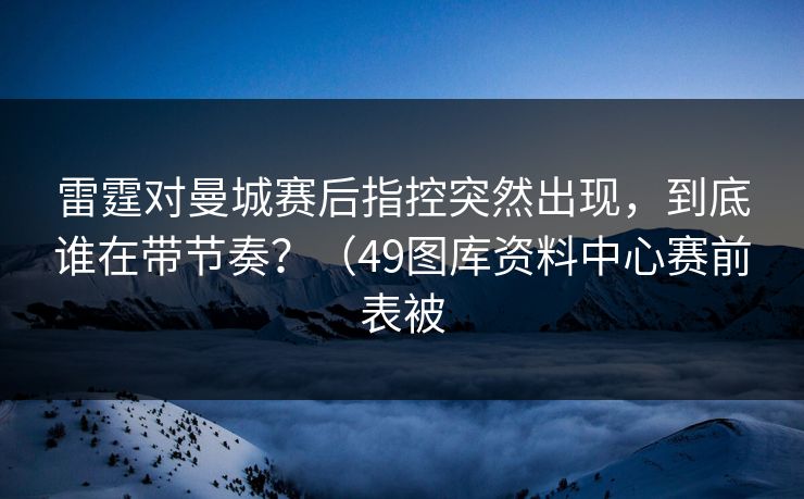 雷霆对曼城赛后指控突然出现，到底谁在带节奏？（49图库资料中心赛前表被