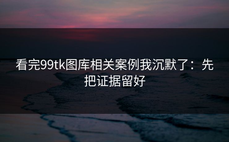 看完99tk图库相关案例我沉默了：先把证据留好