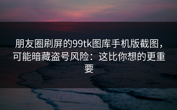 朋友圈刷屏的99tk图库手机版截图，可能暗藏盗号风险：这比你想的更重要